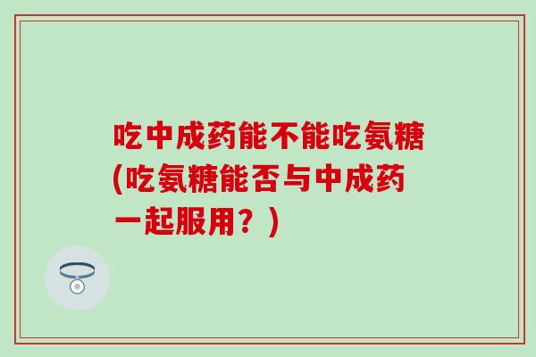 吃中成药能不能吃氨糖(吃氨糖能否与中成药一起服用？)-第1张图片-氨糖科普网