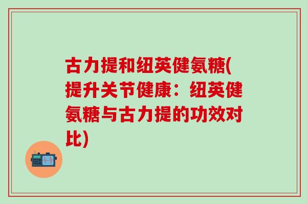 古力提和纽英健氨糖(提升关节健康:纽英健氨糖与古力提的功效对比)-第1张图片-氨糖科普网 古力提和纽英健氨糖(提升关节健康:纽英健氨糖与古力提的功效对比)-第1张图片-氨糖科普网