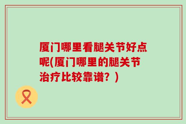 厦门哪里看腿关节好点呢(厦门哪里的腿关节治疗比较靠谱？)-第1张图片-氨糖科普网