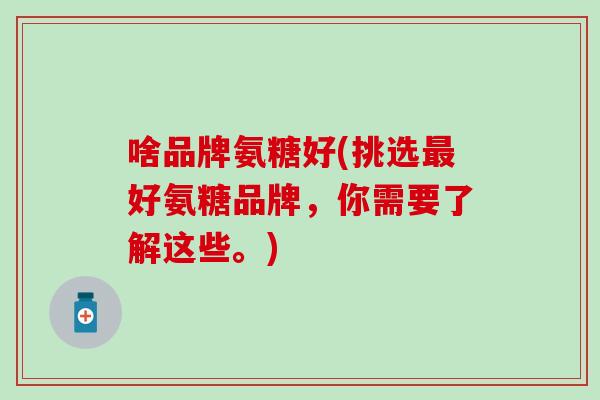 啥品牌氨糖好(挑选最好氨糖品牌,你需要了解这些。)-第1张图片-氨糖科普网 啥品牌氨糖好(挑选最好氨糖品牌,你需要了解这些。)-第1张图片-氨糖科普网