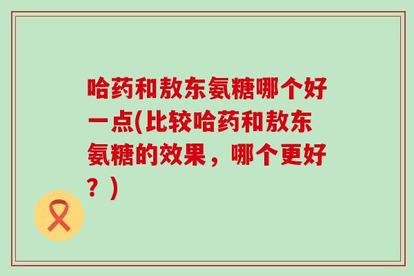 哈药和敖东氨糖哪个好一点(比较哈药和敖东氨糖的效果,哪个更好?)-第1张图片-氨糖科普网 哈药和敖东氨糖哪个好一点(比较哈药和敖东氨糖的效果,哪个更好?)-第1张图片-氨糖科普网