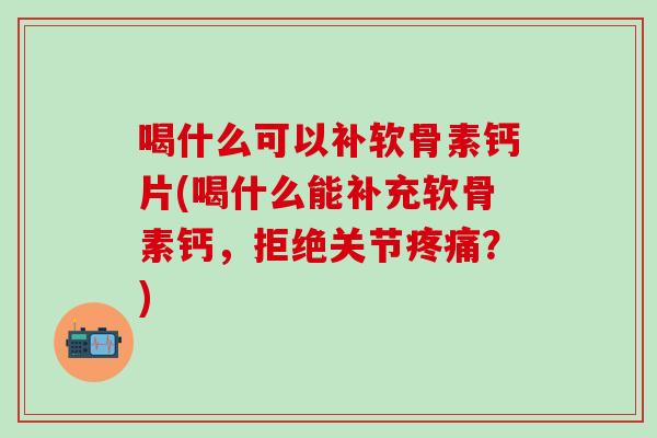 喝什么可以补软骨素钙片(喝什么能补充软骨素钙,拒绝关节疼痛?)-第1张图片-氨糖科普网 喝什么可以补软骨素钙片(喝什么能补充软骨素钙,拒绝关节疼痛?)-第1张图片-氨糖科普网