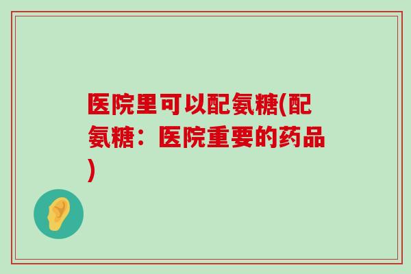 医院里可以配氨糖(配氨糖:医院重要的药品)-第1张图片-氨糖科普网 医院里可以配氨糖(配氨糖:医院重要的药品)-第1张图片-氨糖科普网
