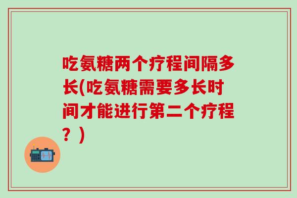 吃氨糖两个疗程间隔多长(吃氨糖需要多长时间才能进行第二个疗程?)-第1张图片-氨糖科普网 吃氨糖两个疗程间隔多长(吃氨糖需要多长时间才能进行第二个疗程?)-第1张图片-氨糖科普网