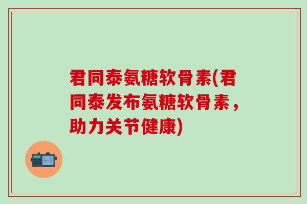 君同泰氨糖软骨素(君同泰发布氨糖软骨素,助力关节健康)-第1张图片-氨糖科普网 君同泰氨糖软骨素(君同泰发布氨糖软骨素,助力关节健康)-第1张图片-氨糖科普网