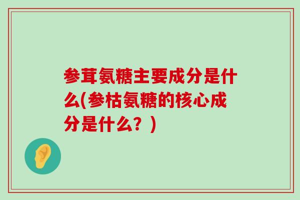 参茸氨糖主要成分是什么(参枯氨糖的核心成分是什么？)-第1张图片-氨糖科普网
