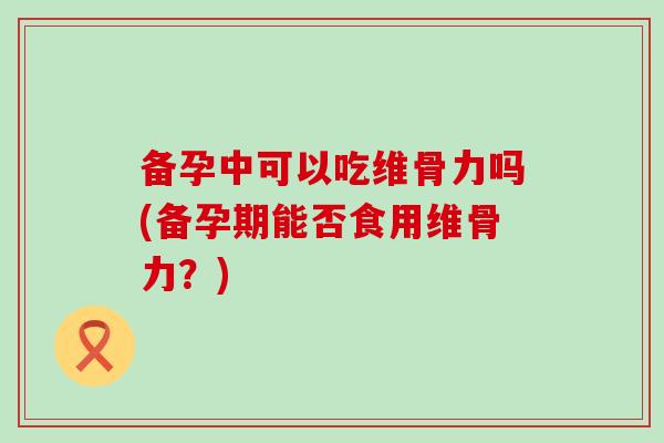 备孕中可以吃维骨力吗(备孕期能否食用维骨力?)-第1张图片-氨糖科普网 备孕中可以吃维骨力吗(备孕期能否食用维骨力?)-第1张图片-氨糖科普网