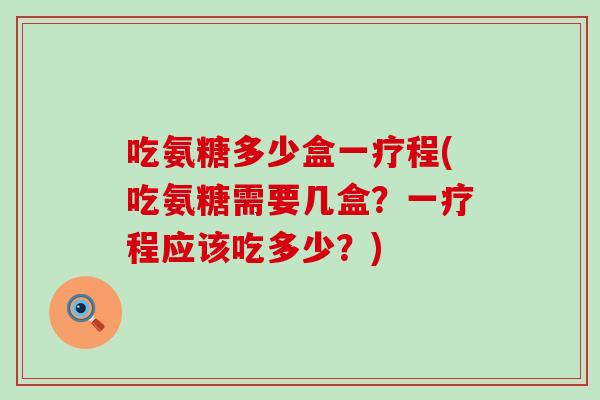 吃氨糖多少盒一疗程(吃氨糖需要几盒?一疗程应该吃多少?)-第1张图片-氨糖科普网 吃氨糖多少盒一疗程(吃氨糖需要几盒?一疗程应该吃多少?)-第1张图片-氨糖科普网