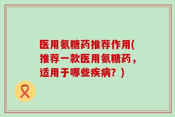 医用氨糖药推荐作用(推荐一款医用氨糖药，适用于哪些疾病？)-第1张图片-氨糖科普网