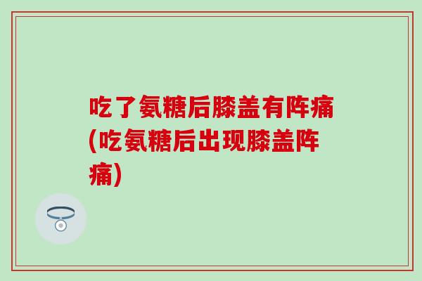 吃了氨糖后膝盖有阵痛(吃氨糖后出现膝盖阵痛)-第1张图片-氨糖科普网 吃了氨糖后膝盖有阵痛(吃氨糖后出现膝盖阵痛)-第1张图片-氨糖科普网