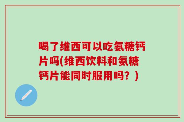 喝了维西可以吃氨糖钙片吗(维西饮料和氨糖钙片能同时服用吗?)-第1张图片-氨糖科普网 喝了维西可以吃氨糖钙片吗(维西饮料和氨糖钙片能同时服用吗?)-第1张图片-氨糖科普网