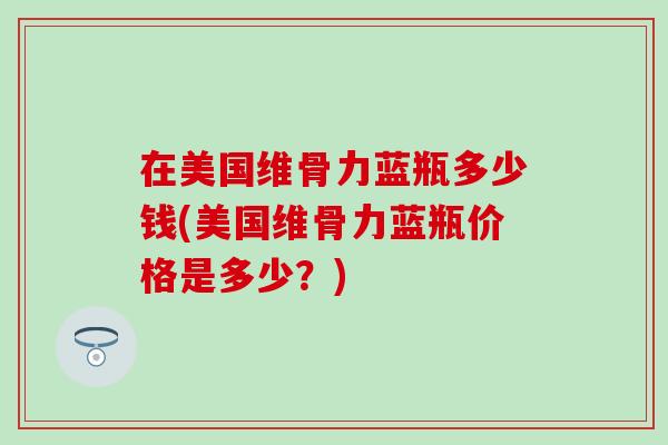 在美国维骨力蓝瓶多少钱(美国维骨力蓝瓶价格是多少?)-第1张图片-氨糖科普网 在美国维骨力蓝瓶多少钱(美国维骨力蓝瓶价格是多少?)-第1张图片-氨糖科普网
