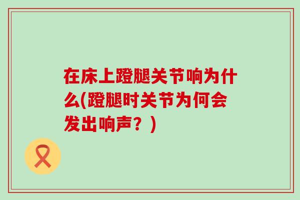 在床上蹬腿关节响为什么(蹬腿时关节为何会发出响声?)-第1张图片-氨糖科普网 在床上蹬腿关节响为什么(蹬腿时关节为何会发出响声?)-第1张图片-氨糖科普网