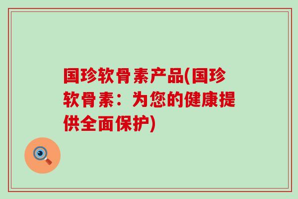 国珍软骨素产品(国珍软骨素:为您的健康提供全面保护)-第1张图片-氨糖科普网 国珍软骨素产品(国珍软骨素:为您的健康提供全面保护)-第1张图片-氨糖科普网