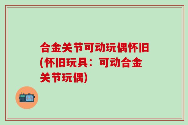 合金关节可动玩偶怀旧(怀旧玩具:可动合金关节玩偶)-第1张图片-氨糖科普网 合金关节可动玩偶怀旧(怀旧玩具:可动合金关节玩偶)-第1张图片-氨糖科普网