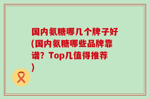 国内氨糖哪几个牌子好(国内氨糖哪些品牌靠谱?Top几值得推荐)-第1张图片-氨糖科普网 国内氨糖哪几个牌子好(国内氨糖哪些品牌靠谱?Top几值得推荐)-第1张图片-氨糖科普网
