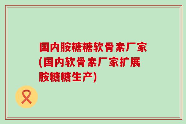国内胺糖糖软骨素厂家(国内软骨素厂家扩展胺糖糖生产)-第1张图片-氨糖科普网 国内胺糖糖软骨素厂家(国内软骨素厂家扩展胺糖糖生产)-第1张图片-氨糖科普网
