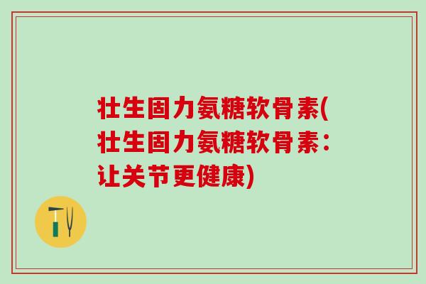 壮生固力氨糖软骨素(壮生固力氨糖软骨素：让关节更健康)-第1张图片-氨糖科普网