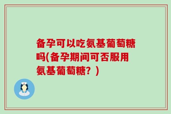备孕可以吃氨基葡萄糖吗(备孕期间可否服用氨基葡萄糖?)-第1张图片-氨糖科普网 备孕可以吃氨基葡萄糖吗(备孕期间可否服用氨基葡萄糖?)-第1张图片-氨糖科普网