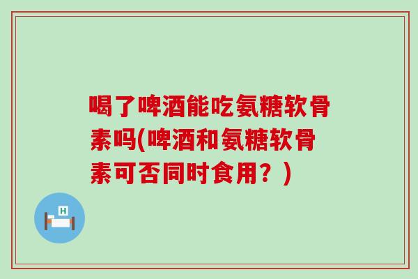 喝了啤酒能吃氨糖软骨素吗(啤酒和氨糖软骨素可否同时食用?)-第1张图片-氨糖科普网 喝了啤酒能吃氨糖软骨素吗(啤酒和氨糖软骨素可否同时食用?)-第1张图片-氨糖科普网