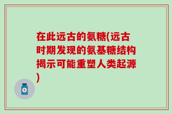 在此远古的氨糖(远古时期发现的氨基糖结构揭示可能重塑人类起源)-第1张图片-氨糖科普网 在此远古的氨糖(远古时期发现的氨基糖结构揭示可能重塑人类起源)-第1张图片-氨糖科普网