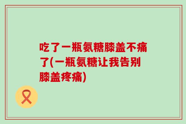 吃了一瓶氨糖膝盖不痛了(一瓶氨糖让我告别膝盖疼痛)-第1张图片-氨糖科普网