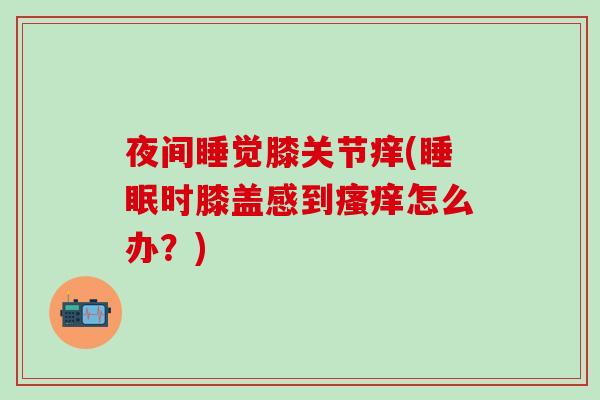 夜间睡觉膝关节痒(睡眠时膝盖感到瘙痒怎么办?)-第1张图片-氨糖科普网 夜间睡觉膝关节痒(睡眠时膝盖感到瘙痒怎么办?)-第1张图片-氨糖科普网