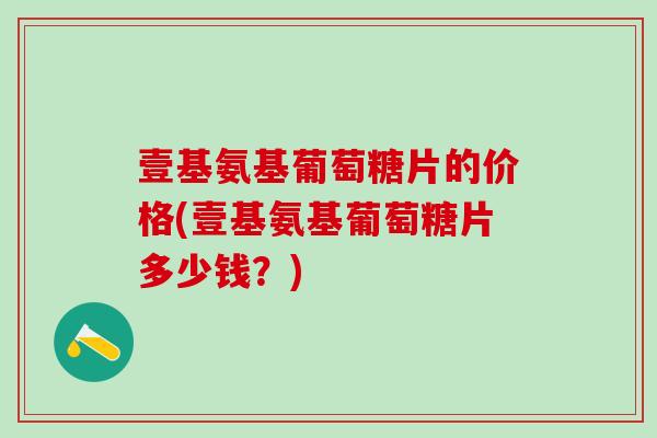 壹基氨基葡萄糖片的价格(壹基氨基葡萄糖片多少钱？)-第1张图片-氨糖科普网