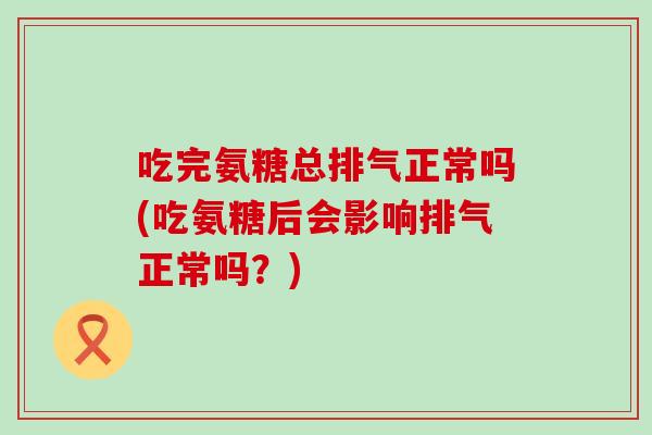吃完氨糖总排气正常吗(吃氨糖后会影响排气正常吗?)-第1张图片-氨糖科普网 吃完氨糖总排气正常吗(吃氨糖后会影响排气正常吗?)-第1张图片-氨糖科普网
