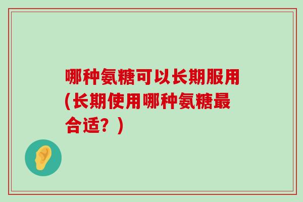 哪种氨糖可以长期服用(长期使用哪种氨糖最合适?)-第1张图片-氨糖科普网 哪种氨糖可以长期服用(长期使用哪种氨糖最合适?)-第1张图片-氨糖科普网