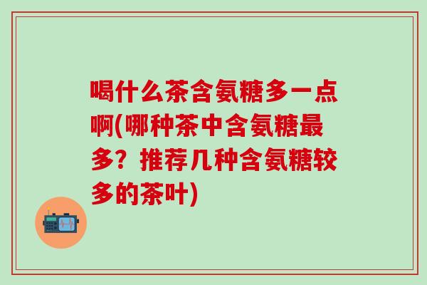 喝什么茶含氨糖多一点啊(哪种茶中含氨糖最多?推荐几种含氨糖较多的茶叶)-第1张图片-氨糖科普网 喝什么茶含氨糖多一点啊(哪种茶中含氨糖最多?推荐几种含氨糖较多的茶叶)-第1张图片-氨糖科普网
