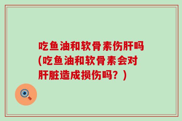 吃鱼油和软骨素伤肝吗(吃鱼油和软骨素会对肝脏造成损伤吗？)-第1张图片-氨糖科普网