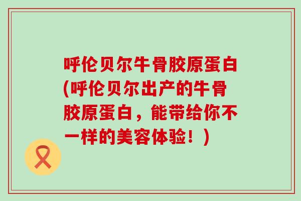 呼伦贝尔牛骨胶原蛋白(呼伦贝尔出产的牛骨胶原蛋白,能带给你不一样的美容体验!)-第1张图片-氨糖科普网 呼伦贝尔牛骨胶原蛋白(呼伦贝尔出产的牛骨胶原蛋白,能带给你不一样的美容体验!)-第1张图片-氨糖科普网