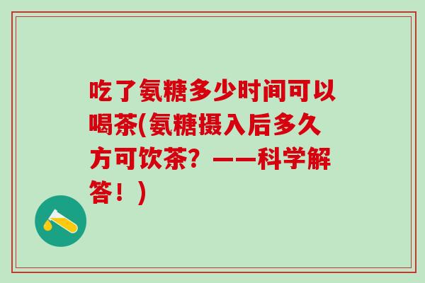 吃了氨糖多少时间可以喝茶(氨糖摄入后多久方可饮茶?——科学解答!)-第1张图片-氨糖科普网 吃了氨糖多少时间可以喝茶(氨糖摄入后多久方可饮茶?——科学解答!)-第1张图片-氨糖科普网
