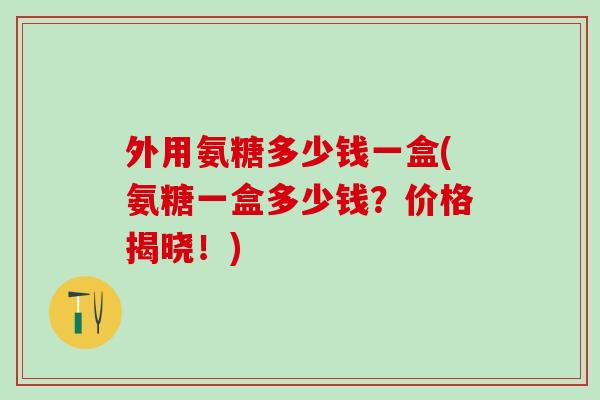 外用氨糖多少钱一盒(氨糖一盒多少钱？价格揭晓！)-第1张图片-氨糖科普网