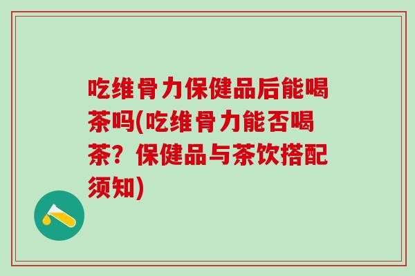 吃维骨力保健品后能喝茶吗(吃维骨力能否喝茶?保健品与茶饮搭配须知)-第1张图片-氨糖科普网 吃维骨力保健品后能喝茶吗(吃维骨力能否喝茶?保健品与茶饮搭配须知)-第1张图片-氨糖科普网