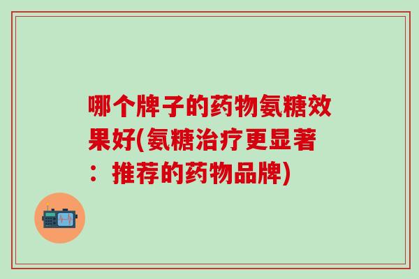 哪个牌子的药物氨糖效果好(氨糖治疗更显著:推荐的药物品牌)-第1张图片-氨糖科普网 哪个牌子的药物氨糖效果好(氨糖治疗更显著:推荐的药物品牌)-第1张图片-氨糖科普网