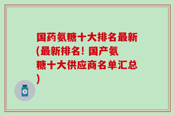 国药氨糖十大排名最新(最新排名! 国产氨糖十大供应商名单汇总)-第1张图片-氨糖科普网 国药氨糖十大排名最新(最新排名! 国产氨糖十大供应商名单汇总)-第1张图片-氨糖科普网