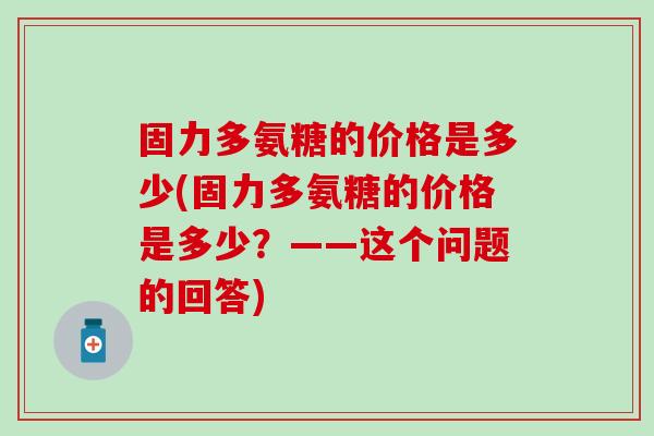 固力多氨糖的价格是多少(固力多氨糖的价格是多少?——这个问题的回答)-第1张图片-氨糖科普网 固力多氨糖的价格是多少(固力多氨糖的价格是多少?——这个问题的回答)-第1张图片-氨糖科普网