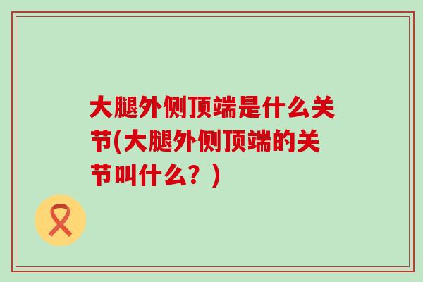 大腿外侧顶端是什么关节(大腿外侧顶端的关节叫什么?)-第1张图片-氨糖科普网 大腿外侧顶端是什么关节(大腿外侧顶端的关节叫什么?)-第1张图片-氨糖科普网