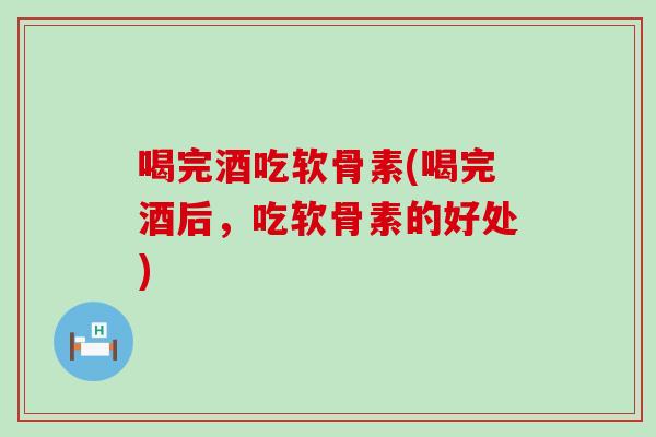 喝完酒吃软骨素(喝完酒后，吃软骨素的好处)-第1张图片-氨糖科普网