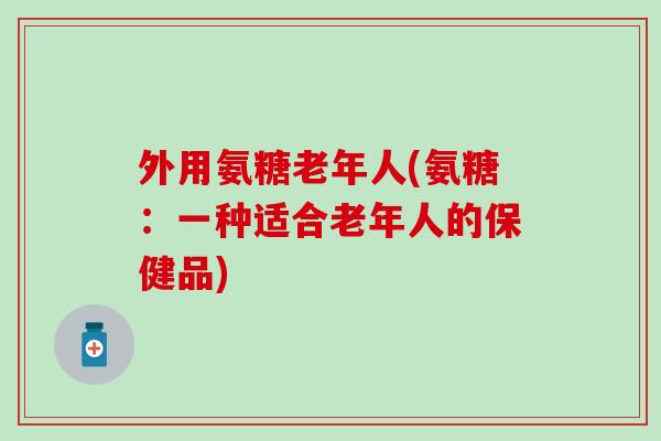 外用氨糖老年人(氨糖：一种适合老年人的保健品)-第1张图片-氨糖科普网