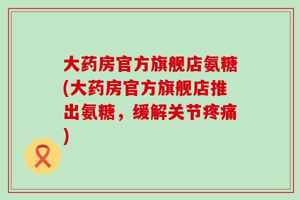 大药房官方旗舰店氨糖(大药房官方旗舰店推出氨糖,缓解关节疼痛)-第1张图片-氨糖科普网 大药房官方旗舰店氨糖(大药房官方旗舰店推出氨糖,缓解关节疼痛)-第1张图片-氨糖科普网