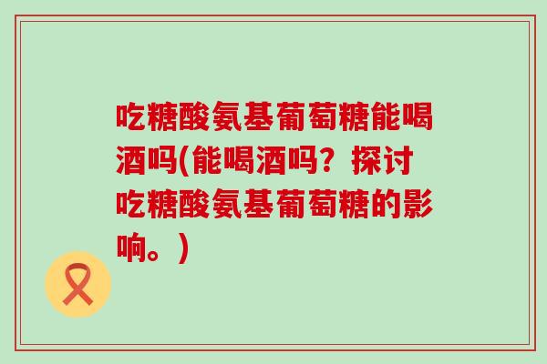 吃糖酸氨基葡萄糖能喝酒吗(能喝酒吗？探讨吃糖酸氨基葡萄糖的影响。)-第1张图片-氨糖科普网
