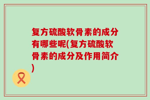 复方硫酸软骨素的成分有哪些呢(复方硫酸软骨素的成分及作用简介)-第1张图片-氨糖科普网