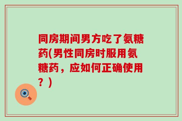 同房期间男方吃了氨糖药(男性同房时服用氨糖药，应如何正确使用？)-第1张图片-氨糖科普网