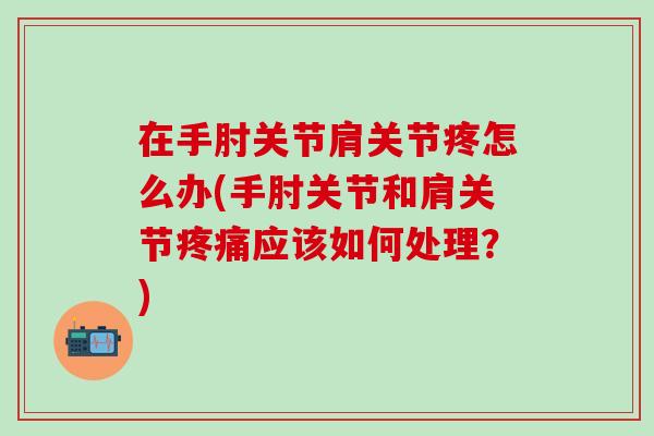 在手肘关节肩关节疼怎么办(手肘关节和肩关节疼痛应该如何处理？)-第1张图片-氨糖科普网