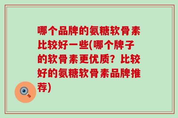 哪个品牌的氨糖软骨素比较好一些(哪个牌子的软骨素更优质？比较好的氨糖软骨素品牌推荐)-第1张图片-氨糖科普网