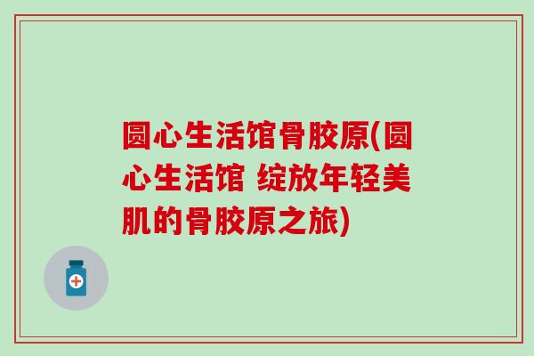 圆心生活馆骨胶原(圆心生活馆 绽放年轻美肌的骨胶原之旅)-第1张图片-氨糖科普网 圆心生活馆骨胶原(圆心生活馆 绽放年轻美肌的骨胶原之旅)-第1张图片-氨糖科普网