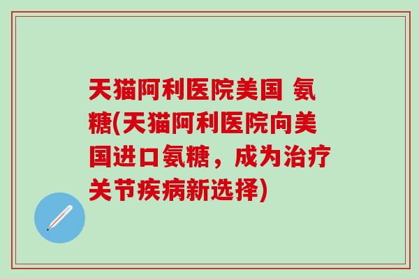 天猫阿利医院美国 氨糖(天猫阿利医院向美国进口氨糖，成为治疗关节疾病新选择)-第1张图片-氨糖科普网